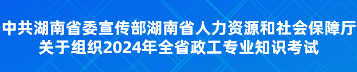 中共湖南省委宣传部湖南省人力资源和社会保障厅关于组织2024年全省政工专业知识考试